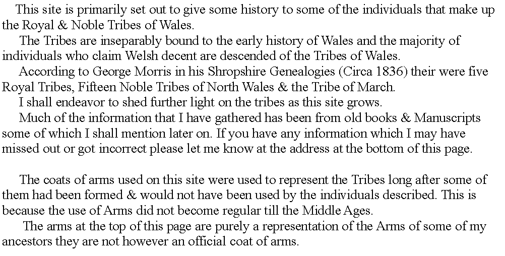 Text Box:      This site is primarily set out to give some history to some of the individuals that make up the Royal & Noble Tribes of Wales.     The Tribes are inseparably bound to the early history of Wales and the majority of individuals who claim Welsh decent are descended of the Tribes of Wales.     According to George Morris in his Shropshire Genealogies (Circa 1836) their were five Royal Tribes, Fifteen Noble Tribes of North Wales & the Tribe of March.     I shall endeavor to shed further light on the tribes as this site grows.     Much of the information that I have gathered has been from old books & Manuscripts some of which I shall mention later on. If you have any information which I may have missed out or got incorrect please let me know at the address at the bottom of this page.     The coats of arms used on this site were used to represent the Tribes long after some of them had been formed & would not have been used by the individuals described. This is because the use of Arms did not become regular till the Middle Ages.      The arms at the top of this page are purely a representation of the Arms of some of my ancestors they are not however an official coat of arms.