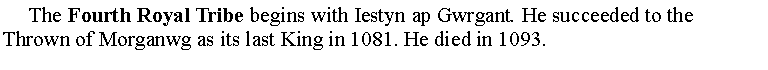 Text Box:      The Fourth Royal Tribe begins with Iestyn ap Gwrgant. He succeeded to the Thrown of Morganwg as its last King in 1081. He died in 1093.