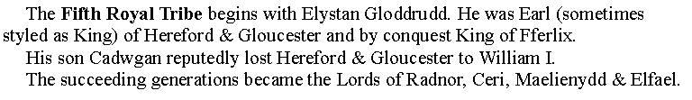 Text Box:      The Fifth Royal Tribe begins with Elystan Gloddrudd. He was Earl (sometimes styled as King) of Hereford & Gloucester and by conquest King of Fferlix.      His son Cadwgan reputedly lost Hereford & Gloucester to William I.     The succeeding generations became the Lords of Radnor, Ceri, Maelienydd & Elfael.