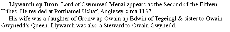 Text Box:      Llywarch ap Bran, Lord of Cwmmwd Menai appears as the Second of the Fifteen Tribes. He resided at Porthamel Uchaf, Anglesey circa 1137.     His wife was a daughter of Gronw ap Owain ap Edwin of Tegeingl & sister to Owain Gwynedds Queen. Llywarch was also a Steward to Owain Gwynedd.