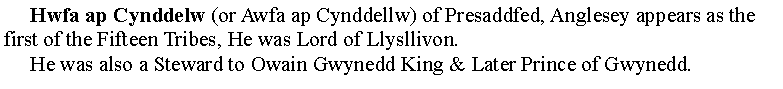 Text Box:      Hwfa ap Cynddelw (or Awfa ap Cynddellw) of Presaddfed, Anglesey appears as the first of the Fifteen Tribes, He was Lord of Llysllivon.     He was also a Steward to Owain Gwynedd King & Later Prince of Gwynedd.
